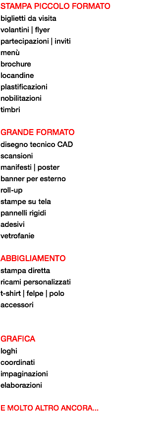 STAMPA PICCOLO FORMATO biglietti da visita volantini | flyer partecipazioni | inviti menù brochure locandine plastificazioni nobilitazioni timbri GRANDE FORMATO disegno tecnico CAD scansioni manifesti | poster banner per esterno roll-up stampe su tela pannelli rigidi adesivi vetrofanie ABBIGLIAMENTO stampa diretta ricami personalizzati t-shirt | felpe | polo accessori GRAFICA loghi coordinati
impaginazioni elaborazioni E MOLTO ALTRO ANCORA...